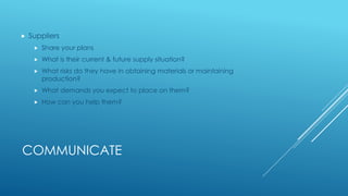 COMMUNICATE
 Suppliers
 Share your plans
 What is their current & future supply situation?
 What risks do they have in obtaining materials or maintaining
production?
 What demands you expect to place on them?
 How can you help them?
 