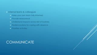 COMMUNICATE
 Internal teams & colleagues
 Keep your own team fully informed
 Provide reassurance
 Understand impacts across rest of business
 Resilience plans for coping with absence
 Prioritise activities
 