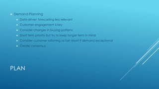 PLAN
 Demand Planning
 Data-driven forecasting less relevant
 Customer engagement is key
 Consider changes in buying patterns
 Short term priority but try to keep longer term in mind
 Consider customer rationing as last resort if demand exceptional
 Create consensus
 