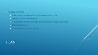 PLAN
 Supply Planning
 Take internal & external factors / risks into account
 Realistic production outputs
 If capacity is limited, consider consolidating on reduced range
 Stock deployment
 Communicate outputs clearly
 