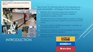 INTRODUCTION
 The Covid-19 crisis has thrown the importance –
and vulnerability – of Supply Chains into focus
 Started with concerns about the impact of
shutdowns in Chinese factories on global
automotive supply chains
 Quickly moved on to the impact of panic buying /
hoarding on grocery market in UK and around the
world
 Concerns about workforce isolation / sickness on
manufacturing output
 Impact of lockdown on UK hospitality and tourism
businesses and their suppliers
 Spread across many sectors as non-essential
business halted
 
