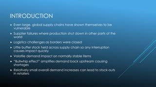 INTRODUCTION
 Even large, global supply chains have shown themselves to be
vulnerable
 Supplier failures where production shut down in other parts of the
world
 Logistics challenges as borders were closed
 Little buffer stock held across supply chain so any interruption
causes impact quickly
 Volatile demand impact on normally stable items
 “Bullwhip effect” amplifies demand back upstream causing
shortages
 Relatively small overall demand increases can lead to stock-outs
in retailers
 