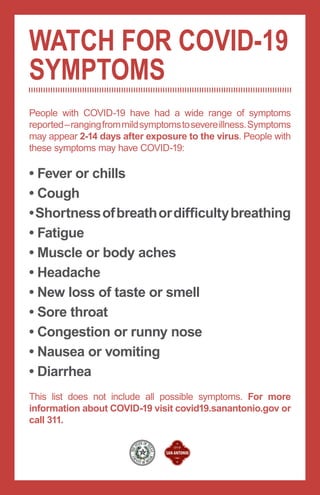 People with COVID-19 have had a wide range of symptoms
reported–rangingfrommildsymptomstosevereillness.Symptoms
may appear 2-14 days after exposure to the virus. People with
these symptoms may have COVID-19:
This list does not include all possible symptoms. For more
information about COVID-19 visit covid19.sanantonio.gov or
call 311.
• Fever or chills
• Cough
•Shortnessofbreathordifficultybreathing
• Fatigue
• Muscle or body aches
• Headache
• New loss of taste or smell
• Sore throat
• Congestion or runny nose
• Nausea or vomiting
• Diarrhea
WATCH FOR COVID-19
SYMPTOMS
 
