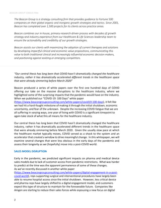 BEACON GROUP CONSULTING
2
The Beacon Group is a strategy consulting firm that provides guidance to Fortune 500
companies on their global organic and inorganic growth strategies and tactics. Since 2001,
Beacon has completed over 1,500 projects for its clients across practice areas.
Beacon combines our in-house, primary-research-driven process with decades of growth
strategy and industry experience from our Healthcare & Life Sciences leadership team to
ensure the actionability and credibility of our growth strategies.
Beacon assists our clients with maximizing the adoption of current therapies and solutions
by developing impactful clinical and economic value propositions, communicating this
value to both traditional clinical and increasingly influential economic decision-makers,
and positioning against existing or emerging competitors.
“Our central thesis has long been that COVID hasn’t dramatically changed the healthcare
industry, rather it has dramatically accelerated different trends in the healthcare space
that were already simmering before March 2020”
Beacon produced a series of white papers over the first one hundred days of COVID
offering our take on the massive disruptions to the healthcare industry, where we
highlighted some of the surprising impacts that the pandemic would have on the industry.
When we published our “COVID-19: 100 Days” white paper
(https://www.beacongroupconsulting.com/white-papers/covid19-100-days), it felt like
we had hit a hard-fought milestone of making it through the initial shutdown, economic
uncertainty, and fear of the unknown. Despite the increasing COVID-fatigue that we are
all suffering in varying ways, one year of living with COVID is a significant timepoint to
again take stock of what this all means for the healthcare industry.
Our central thesis has long been that COVID hasn’t dramatically changed the healthcare
industry, rather it has dramatically accelerated different trends in the healthcare space
that were already simmering before March 2020. Given the usually slow pace at which
the healthcare market typically moves, COVID served as a shock to the system and an
accelerator that created a window to drive meaningful change. In this whitepaper, we will
examine several changes that were less obvious in the early days of the pandemic and
assess their longevity as we (hopefully) move into a post-COVID world.
SALES MODEL DISRUPTION
Early in the pandemic, we predicted significant impacts on pharma and medical device
sales models due to lack of customer access from pandemic restrictions. What was harder
to predict at the time was the apparent permanence of some of these changes.
As we’ve recently discussed in another white paper
(https://www.beacongroupconsulting.com/white-papers/digital-engagement-in-a-post-
covid-world), reps supporting surgical and interventional procedures have largely been
able to resume hospital access since the initial shutdown. However, less critical device
and pharma reps have largely shifted to a digital engagement model, and customers
expect this type of structure to maintain for the foreseeable future. Companies like
Amgen are starting to reduce their sales forces while espousing a new focus on digital
 