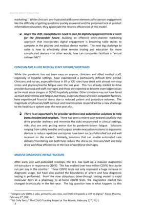 BEACON GROUP CONSULTING
3
marketing.1
While clinicians are frustrated with some elements of in-person engagement
like the difficulty of getting questions quickly answered and the perceived lack of product
information education, they appreciate the relative efficiencies of this model.
 Given this shift, manufacturers need to plan for digital engagement to be a norm
for the foreseeable future. Building an effective omni-channel marketing
approach that incorporates digital engagement is becoming table stakes to
compete in the pharma and medical device market. The next big challenge to
solve is how to effectively drive remote trialing and education for more
complicated devices – in other words, how can companies facilitate a “virtual
cadaver lab”?
CLINICIAN AND ALLIED MEDICAL STAFF FATIGUE/SHORTAGES
While the pandemic has not been easy on anyone, clinicians and allied medical staff,
especially in hospital settings, have experienced a particularly difficult time period.
Clinicians and nurses, especially those in ER or ICU roles have dealt with almost non-stop
stress and physical/mental fatigue over the last year. This has already started to drive
provider burnout and staff shortages and those are expected to become even bigger issues
as the most acute dangers of COVID hopefully subside. Other clinicians may not have faced
as much direct stress and fatigue, but many, especially those who own outpatient facilities,
have experienced financial stress due to reduced patient and procedure volumes. The
magnitude of physician/staff burnout and how hospitals respond will be a new challenge
to the healthcare system over the next year plus.
 There is an opportunity for provider wellness and automation solutions to help
both clinicians and hospitals. There has been a recent push toward solutions that
drive provider wellness and minimize the risks encountered in clinical settings,
risks that are only getting worse due to pandemic-driven fatigue. Solutions
ranging from safety needles and surgical smoke evacuation systems to ergonomic
devices to reduce repetitive use injuries have been successfully rolled out and well
received on the market. Similarly, solutions that can enable automated care
delivery/monitoring can both help reduce the stress on clinicians/staff and help
drive workflow efficiencies in the face of workforce shortages.
MASSIVE DIAGNOSTIC INFRASTRUCTURE
After early and well-publicized missteps, the U.S. has built up a massive diagnostics
infrastructure in response to COVID. This has enabled over two million COVID tests to be
run per day in the country.2
These COVID tests not only represent a huge increase in
diagnostic usage, but have also pushed the boundaries of where and how diagnostic
testing is performed. From the now ubiquitous drive-through testing model to rapid
molecular tests at a pharmacy to at-home COVID tests, the diagnostics market has
changed dramatically in the last year. The big question now is what happens to this
1
“Amgen cuts 500 U.S. jobs, primarily sales reps, as COVID-19 speeds a shift to digital,” Fierce Pharma,
February 3rd
, 2021
2
“US Daily Tests,” The COVID Tracking Project at The Atlantic, February 22nd
, 2021
 