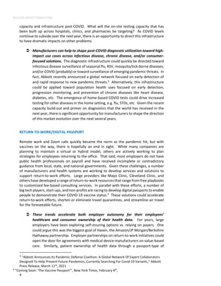 BEACON GROUP CONSULTING
4
capacity and infrastructure post-COVID. What will the on-site testing capacity that has
been built up across hospitals, clinics, and pharmacies be targeting? As COVID levels
continue to subside over the next year, there is an opportunity to direct this infrastructure
to have dramatic impacts on other problems.
 Manufacturers can help to shape post-COVID diagnostic utilization toward high-
impact use cases across infectious disease, chronic disease, and/or consumer-
focused solutions. The diagnostic infrastructure could quickly be directed toward
infectious disease surveillance of seasonal flu, RSV, mosquito/tick-borne diseases,
and/or COVID (probably) or toward surveillance of emerging pandemic threats. In
fact, Abbott recently announced a global network focused on early detection of
and rapid response to new pandemic threats.3
Alternatively, this infrastructure
could be applied toward population health uses focused on early detection,
progression monitoring, and prevention of chronic diseases like heart disease,
diabetes, etc. The emergence of home-based COVID tests could drive increased
testing for other diseases in the home setting, e.g. flu, STDs, etc. Given the recent
capacity build-out and primer on diagnostics that the world has received in the
next year, there is significant opportunity for manufacturers to shape the direction
of this market evolution over the next several years.
RETURN-TO-WORK/DIGITAL PASSPORT
Remote work and Zoom calls quickly became the norm as the pandemic hit, but with
vaccines on the way, there is hopefully an end in sight. While many companies are
planning to maintain a virtual or hybrid model, others are actively working to plan
strategies for employees returning to the office. That said, most employers do not have
public health professionals on payroll and have received incomplete or contradictory
guidance from local, state, and national governments. Given these challenges, a number
of manufacturers and health systems are working to develop services and solutions to
support return-to-work efforts. Large providers like Mayo Clinic, Cleveland Clinic, and
others have developed a range of return-to-work resources that range from free playbooks
to customized fee-based consulting services. In parallel with these efforts, a number of
big tech players, start-ups, and non-profits are racing to develop digital passports to enable
people to demonstrate their COVID-19 vaccine status.4
These solutions could accelerate
return-to-work efforts, shorten or eliminate travel quarantines, and streamline air travel
for the foreseeable future.
 These trends accelerate both employer autonomy for their employees’
healthcare and consumer ownership of their health data. For years, large
employers have been exploring self-insuring options vs. relying on payers. One
could argue this was the biggest goal of Haven, the Amazon/JP Morgan/Berkshire
Hathaway partnership. Employer partnerships on return-to-work initiatives could
open the door for agreements with medical device manufacturers on value-based
care. Similarly, patient ownership of health data through a passport-type of
3
“Abbott Announces Its Pandemic Defense Coalition: A Global Network Of Expert Collaborators
Designed To Help Prevent Future Pandemics, Currently Searching For Covid-19 Variants,” Abbott
Press Release, March 11th
, 2021
4
“Coming Soon: ‘The Vaccine Passport’”, New York Times, February 4th
,
 
