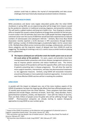 BEACON GROUP CONSULTING
5
solution could help to address the myriad of interoperability and data access
challenges that have historically slowed personalized medicine initiatives.
LONGER-TERM HEALTH CRISES
While procedures and doctor visits largely rebounded quickly after the initial COVID
shutdowns in spring 2020, we are experiencing what will be longer term impacts caused
by the pandemics reduction in traditional screening, diagnosis, and prevention activities.
This will lead to a global medium-and-long term health crisis. Fear of going to a doctor’s
office or hospital has caused a subset of patients to forego these activities for the last year.
A recent study in the UK estimates that more than 3,500 people had been diagnosed for
colorectal cancer over the course of 2020 than would have been expected due to reduced
numbers of colonoscopies and subsequent referrals.5
Similarly, Blue Cross Blue Shield
Association recently reported a 13.5% decrease in HPV vaccinations through October
2020,6
putting a number of children/teenagers at potentially higher risk for cancers later
in life. Multiply these effects across numerous other oncology, cardiovascular, and chronic
illness categories and the long-term impact of delayed care from COVID-19 could be
staggering. This backlog of screening is not a U.S.-centric issue as similar trends are playing
out at a global level.
 The impacts of delayed care will further strain the health system even as we exit
the acute phase of the pandemic. For years, payers and providers have been
moving toward better prevention and chronic disease management solutions as a
way to improve patient outcomes and reduce healthcare costs. The chronic
disease impacts of the pandemic will have the opposite effect, with more seriously
ill patients presenting later in disease progression. This will drive the need for
more surgical resections, interventions, and later line pharmaceutical treatments
vs. less aggressive measures. Similarly, Long COVID will necessitate innovation
around new therapies or more systematic treatment approaches. It remains to be
seen how effective COVID vaccines will be in resolving this condition.
LONG COVID
In parallel with the impact on delayed care, one of the more insidious aspects of the
COVID-19 pandemic has been the lingering side effects that have afflicted people even 9-
12 months post-recovery from the initial infection. These symptoms have been widely
publicized and include fatigue, shortness of breath, “brain fog”, sleep disorders, fevers,
gastrointestinal symptoms, anxiety, and depression.7
Even with the rollout of vaccines,
there are likely millions of people across the globe who will be suffering through “Long
COVID”. Pharmaceutical companies are already starting to explore therapeutic
approaches to Long COVID as case numbers grow.
5
“Impact of the COVID-19 pandemic on the detection and management of colorectal cancer in
England: a population-based study”, The Lancet, January 14th
, 2021
6
“HPV vaccination rate low despite risks of related cancers”, Blue Cross Blue Shield The Health of
America, February 25th
, 2021
7
“NIH launches new initiative to study ‘Long COVID’”, NIH, February 23rd
, 2021
 