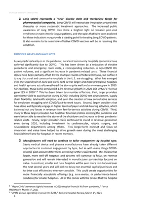 BEACON GROUP CONSULTING
6
 Long COVID represents a “new” disease state and therapeutic target for
pharmaceutical companies. Long COVID will necessitate innovation around new
therapies or more systematic treatment approaches. The increased public
awareness of Long COVID may shine a brighter light on broader post-viral
syndrome or even chronic fatigue patients, and therapies that have been explored
for these indications may provide a starting point for treating Long COVID patients.
It also remains to be seen how effective COVID vaccines will be in resolving this
condition.
PROVIDER HAVES AND HAVE NOTS
As we predicted early on in the pandemic, rural and community hospitals economics have
suffered significantly due to COVID. This has been driven by a reduction of elective
procedures and emergency room visits, a corresponding reduction in non-COVID ICU
patient volumes, and a significant increase in pandemic-related costs. These financial
losses have been partially offset by the multiple rounds of federal stimulus, but suffice it
to say that rural and community hospitals in the U.S. are struggling. What has emerged
over the second half of 2020 and early 2021 is that larger and more prestigious hospitals
and health systems actually weathered the storm quite well and many even grew in 2020.
For example, Mayo Clinic announced 1.5% revenue growth in 2020 and UPMC’s revenue
grew 12% in 2020.8,9
This has been driven by a number of factors. First, larger providers
were better able to quickly pivot during COVID, including COVID test development, supply
chain flexibility, telehealth adoption, and even the creation of new consultative services
for employers struggling with COVID/back-to-work issues. Second, larger providers that
have done well typically engage in higher levels of payer and risk-bearing activities, which
balanced out any losses in revenue from fee-for-service activities during COVID. Third,
many of these larger providers had healthier financial profiles entering the pandemic and
were better able to weather the storm of the shutdown and increase in direct pandemic-
related costs. Finally, larger providers have continued to invest in revenue generation
even during 2020, including investment in cardiovascular, robotic surgery, and
neuroscience departments among others. This longer-term mindset and focus on
innovation and value have helped to drive growth even during the most challenging
financial timeframe for hospitals in recent memory.
 Manufacturers will need to continue to tailor engagement by hospital type.
Savvy medical device and pharma manufacturers have already taken different
approaches to customer engagement by type, but as with many things COVID-
related, past account differences are being further exacerbated. This means that
larger, more well-off hospitals and systems will continue to focus on revenue
generation and will remain interested in manufacturer partnerships focused on
value. In contrast, smaller and rural hospitals will be even more cost-focused over
the next several years and will look to delay non-essential capital purchases and
to drive cost efficiencies wherever possible. This could create opportunities for
more financially acceptable offerings (e.g. as-a-service, or performance-based
solutions) for smaller hospitals. All of this comes with the caveat that the hospital
8
“Mayo Clinic’s revenue slightly increases in 2020 despite financial hit from pandemic,” Fierce
Healthcare, March 1st
, 2021
9
“UPMC annual operating revenue hits $23B,” Beckers Hospital Review, March 1st
, 2021
 