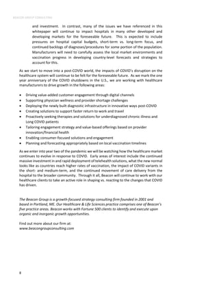 BEACON GROUP CONSULTING
8
and investment. In contrast, many of the issues we have referenced in this
whitepaper will continue to impact hospitals in many other developed and
developing markets for the foreseeable future. This is expected to include
pressures on hospital capital budgets, short-term vs. long-term focus, and
continued backlogs of diagnoses/procedures for some portion of the population.
Manufacturers will need to carefully assess the local market environments and
vaccination progress in developing country-level forecasts and strategies to
account for this.
As we start to move into a post-COVID world, the impacts of COVID’s disruption on the
healthcare system will continue to be felt for the foreseeable future. As we mark the one
year anniversary of the COVID shutdowns in the U.S., we are working with healthcare
manufacturers to drive growth in the following areas:
• Driving value-added customer engagement through digital channels
• Supporting physician wellness and provider shortage challenges
• Deploying the newly built diagnostic infrastructure in innovative ways post-COVID
• Creating solutions to support faster return to work and travel
• Proactively seeking therapies and solutions for underdiagnosed chronic illness and
Long COVID patients
• Tailoring engagement strategy and value-based offerings based on provider
innovation/financial health
• Enabling consumer-focused solutions and engagement
• Planning and forecasting appropriately based on local vaccination timelines
As we enter into year two of the pandemic we will be watching how the healthcare market
continues to evolve in response to COVID. Early areas of interest include the continued
massive investment in and rapid deployment of telehealth solutions, what the new normal
looks like as countries reach higher rates of vaccination, the impact of COVID variants in
the short- and medium-term, and the continued movement of care delivery from the
hospital to the broader community. Through it all, Beacon will continue to work with our
healthcare clients to take an active role in shaping vs. reacting to the changes that COVID
has driven.
The Beacon Group is a growth-focused strategy consulting firm founded in 2001 and
based in Portland, ME. Our Healthcare & Life Sciences practice comprises one of Beacon’s
five practice areas. Beacon works with Fortune 500 clients to identify and execute upon
organic and inorganic growth opportunities.
Find out more about our firm at:
www.beacongroupconsulting.com
 