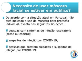 Necessito de usar máscara
facial se estiver em público?
De acordo com a situação atual em Portugal, não
está indicado o uso de máscara para proteção
individual, exceto nas seguintes situações:
pessoas com sintomas de infeção respiratória
(tosse ou espirro);
suspeitos de infeção por COVID-19;
pessoas que prestem cuidados a suspeitos de
infeção por COVID-19.
 