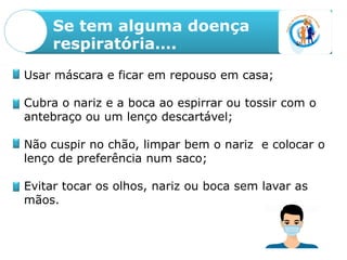 Se tem alguma doença
respiratória….
Usar máscara e ficar em repouso em casa;
Cubra o nariz e a boca ao espirrar ou tossir com o
antebraço ou um lenço descartável;
Não cuspir no chão, limpar bem o nariz e colocar o
lenço de preferência num saco;
Evitar tocar os olhos, nariz ou boca sem lavar as
mãos.
 