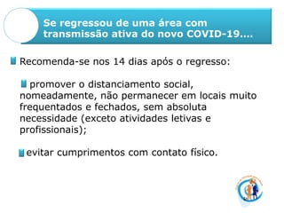 Se regressou de uma área com
transmissão ativa do novo COVID-19….
Recomenda-se nos 14 dias após o regresso:
promover o distanciamento social,
nomeadamente, não permanecer em locais muito
frequentados e fechados, sem absoluta
necessidade (exceto atividades letivas e
profissionais);
evitar cumprimentos com contato físico.
 