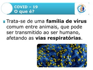 COVID – 19
O que é?
Trata-se de uma família de vírus
comum entre animais, que pode
ser transmitido ao ser humano,
afetando as vias respiratórias.
 