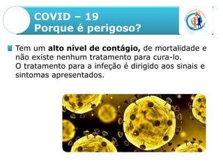 COVID – 19
Porque é perigoso?
Tem um alto nível de contágio, de mortalidade e
não existe nenhum tratamento para cura-lo.
O tratamento para a infeção é dirigido aos sinais e
sintomas apresentados.
 