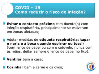 COVID – 19
Como reduzir o risco de infeção?
Evitar o contacto próximo com doente(s) com
infeção respiratória, principalmente se estiveram
em zonas afetadas;
Adotar medidas de etiqueta respiratória: tapar
o nariz e a boca quando espirrar ou tossir
(com lenço de papel ou com o cotovelo, nunca com
as mãos, deitar sempre o lenço de papel no lixo);
Ventilar bem a casa;
Cozinhar bem a carne e os ovos;
 