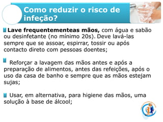 Como reduzir o risco de
infeção?
Lave frequentementeas mãos, com água e sabão
ou desinfetante (no mínimo 20s). Deve lavá-las
sempre que se assoar, espirrar, tossir ou após
contacto direto com pessoas doentes;
Reforçar a lavagem das mãos antes e após a
preparação de alimentos, antes das refeições, após o
uso da casa de banho e sempre que as mãos estejam
sujas;
Usar, em alternativa, para higiene das mãos, uma
solução à base de álcool;
 