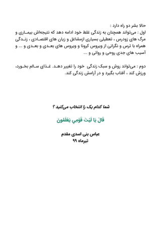 : ‫دارد‬ ‫راه‬ ‫دو‬ ‫بشر‬ ‫حاال‬
‫و‬ ‫اری‬ ‫بیم‬ ‫‌اش‬‫ه‬‫نتیج‬ ‫که‬ ‫دهد‬ ‫ادامه‬ ‫خود‬ ‫غلط‬ ‫زندگی‬ ‫به‬ ‫همچنان‬ ‫‌تواند‬‫ی‬‫م‬ : ‫اول‬
‫دگی‬ ‫زن‬ ، ‫ادی‬ ‫اقتص‬ ‫های‬ ‫زیان‬ ‫و‬ ‫ازمشاغل‬ ‫بسیاری‬ ‫تعطیلی‬ ، ‫زودرس‬ ‫های‬ ‫مرگ‬
‫و‬ ... ‫و‬ ‫دی‬ ‫بع‬ ‫و‬ ‫دی‬ ‫بع‬ ‫های‬ ‫ویروس‬ ‫و‬ ‫کرونا‬ ‫ویروس‬ ‫از‬ ‫نگرانی‬ ‫و‬ ‫ترس‬ ‫با‬ ‫همراه‬
... ‫و‬ ‫روانی‬ ‫و‬ ‫روحی‬ ‫جدی‬ ‫های‬ ‫آسیب‬
،‫ورد‬ ‫بخ‬ ‫الم‬ ‫س‬ ‫ذای‬ ‫غ‬ .‫د‬ ‫ده‬ ‫تغییر‬ ‫را‬ ‫خود‬ ‫زندگی‬ ‫سبک‬ ‫و‬ ‫روش‬ ‫‌تواند‬‫ی‬‫م‬ : ‫دوم‬
.‫کند‬ ‫زندگی‬ ‫آرامش‬ ‫در‬ ‫و‬ ‫بگیرد‬ ‫آفتاب‬ ، ‫کند‬ ‫ورزش‬
‫؟‬ ‫‌کنید‬‫ی‬‫م‬ ‫انتخاب‬ ‫را‬ ‫یک‬ ‫کدام‬ ‫شما‬
َ‫ون‬ ُ‫م‬َ‫ل‬ ْ‫ع‬ َ‫ي‬ ‫ي‬ ِ‫م‬ ْ‫و‬ َ‫ق‬ َ‫ت‬ ْ‫ي‬َ‫ل‬ ‫ا‬ َ‫ي‬ َ‫ال‬ َ‫ق‬
‫مقدم‬ ‫اسدی‬ ‫بنی‬ ‫عباس‬
‫تیرماه‬۹۹
 