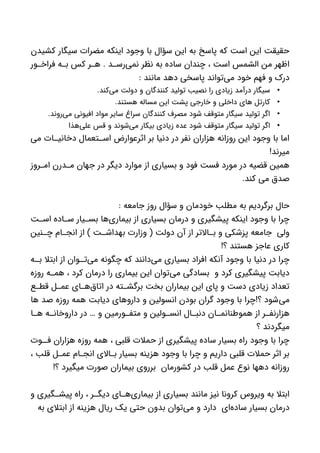 ‫کشیدن‬ ‫سیگار‬ ‫مضرات‬ ‫اینکه‬ ‫وجود‬ ‫با‬ ‫سؤال‬ ‫این‬ ‫به‬ ‫پاسخ‬ ‫که‬ ‫است‬ ‫این‬ ‫حقیقت‬
‫ور‬ ‫فراخ‬ ‫ه‬ ‫ب‬ ‫کس‬ ‫ر‬ ‫ه‬ . ‫د‬ ‫‌رس‬‫ی‬‫نم‬ ‫نظر‬ ‫به‬ ‫ساده‬ ‫چندان‬ ، ‫است‬ ‫الشمس‬ ‫من‬ ‫اظهر‬
: ‫مانند‬ ‫دهد‬ ‫پاسخی‬ ‫‌تواند‬‫ی‬‫م‬ ‫خود‬ ‫فهم‬ ‫و‬ ‫درک‬
•.‫‌کند‬‫ی‬‫م‬ ‫دولت‬ ‫و‬ ‫کنندگان‬ ‫تولید‬ ‫نصیب‬ ‫را‬ ‫زیادی‬ ‫درآمد‬ ‫سیگار‬
•.‫هستند‬ ‫مساله‬ ‫این‬ ‫پشت‬ ‫خارجی‬ ‫و‬ ‫داخلی‬ ‫های‬ ‫کارتل‬
•.‫‌روند‬‫ی‬‫م‬ ‫افیونی‬ ‫مواد‬ ‫سایر‬ ‫سراغ‬ ‫کنندگان‬ ‫مصرف‬ ‫شود‬ ‫متوقف‬ ‫سیگار‬ ‫تولید‬ ‫اگر‬
•‫‌هذا‬‫ی‬‫عل‬ ‫قس‬ ‫و‬ ‫‌شوند‬‫ی‬‫م‬ ‫بیکار‬ ‫زیادی‬ ‫عده‬ ‫شود‬ ‫متوقف‬ ‫سیگار‬ ‫تولید‬ ‫اگر‬
‫می‬ ‫ات‬ ‫دخانی‬ ‫تعمال‬ ‫اس‬ ‫اثرعوارض‬ ‫بر‬ ‫دنیا‬ ‫در‬ ‫نفر‬ ‫هزاران‬ ‫روزانه‬ ‫این‬ ‫وجود‬ ‫با‬ ‫اما‬
!‫میرند‬
‫روز‬ ‫ام‬ ‫درن‬ ‫م‬ ‫جهان‬ ‫در‬ ‫دیگر‬ ‫موارد‬ ‫از‬ ‫بسیاری‬ ‫و‬ ‫فود‬ ‫فست‬ ‫مورد‬ ‫در‬ ‫قضیه‬ ‫همین‬
.‫کند‬ ‫می‬ ‫صدق‬
: ‫جامعه‬ ‫روز‬ ‫سؤال‬ ‫و‬ ‫خودمان‬ ‫مطلب‬ ‫به‬ ‫برگردیم‬ ‫حال‬
‫ت‬ ‫اس‬ ‫اده‬ ‫س‬ ‫یار‬ ‫بس‬ ‫‌ها‬‫ی‬‫بیمار‬ ‫از‬ ‫بسیاری‬ ‫درمان‬ ‫و‬ ‫پیشگیری‬ ‫اینکه‬ ‫وجود‬ ‫با‬ ‫چرا‬
‫نین‬ ‫چ‬ ‫ام‬ ‫انج‬ ‫از‬ ) ‫ت‬ ‫بهداش‬ ‫وزارت‬ ( ‫دولت‬ ‫آن‬ ‫از‬ ‫االتر‬ ‫ب‬ ‫و‬ ‫پزشکی‬ ‫جامعه‬ ‫ولی‬
!‫؟‬ ‫هستند‬ ‫عاجز‬ ‫کاری‬
‫ه‬ ‫ب‬ ‫ابتال‬ ‫از‬ ‫وان‬ ‫‌ت‬‫ی‬‫م‬ ‫چگونه‬ ‫که‬ ‫‌دانند‬‫ی‬‫م‬ ‫بسیاری‬ ‫افراد‬ ‫آنکه‬ ‫وجود‬ ‫با‬ ‫دنیا‬ ‫در‬ ‫چرا‬
‫روزه‬ ‫ه‬ ‫هم‬ ، ‫کرد‬ ‫درمان‬ ‫را‬ ‫بیماری‬ ‫این‬ ‫‌توان‬‫ی‬‫م‬ ‫بسادگی‬ ‫و‬ ‫کرد‬ ‫پیشگیری‬ ‫دیابت‬
‫ع‬ ‫قط‬ ‫ل‬ ‫عم‬ ‫ای‬ ‫‌ه‬‫ق‬‫اتا‬ ‫در‬ ‫ته‬ ‫برگش‬ ‫بخت‬ ‫بیماران‬ ‫این‬ ‫پای‬ ‫و‬ ‫دست‬ ‫زیادی‬ ‫تعداد‬
‫ها‬ ‫صد‬ ‫روزه‬ ‫همه‬ ‫دیابت‬ ‫داروهای‬ ‫و‬ ‫انسولین‬ ‫بودن‬ ‫گران‬ ‫وجود‬ ‫با‬ ‫؟!چرا‬ ‫‌شود‬‫ی‬‫م‬
‫ا‬ ‫ه‬ ‫ه‬ ‫داروخان‬ ‫در‬ … ‫و‬ ‫ورمین‬ ‫متف‬ ‫و‬ ‫ولین‬ ‫انس‬ ‫ال‬ ‫دنب‬ ‫ان‬ ‫هموطنانم‬ ‫از‬ ‫ر‬ ‫هزارنف‬
‫؟‬ ‫میگردند‬
‫وت‬ ‫ف‬ ‫هزاران‬ ‫روزه‬ ‫همه‬ ، ‫قلبی‬ ‫حمالت‬ ‫از‬ ‫پیشگیری‬ ‫ساده‬ ‫بسیار‬ ‫راه‬ ‫وجود‬ ‫با‬ ‫چرا‬
، ‫قلب‬ ‫ل‬ ‫عم‬ ‫ام‬ ‫انج‬ ‫االی‬ ‫ب‬ ‫بسیار‬ ‫هزینه‬ ‫وجود‬ ‫با‬ ‫چرا‬ ‫و‬ ‫داریم‬ ‫قلبی‬ ‫حمالت‬ ‫اثر‬ ‫بر‬
!‫؟‬ ‫میگیرد‬ ‫صورت‬ ‫بیماران‬ ‫برروی‬ ‫کشورمان‬ ‫در‬ ‫قلب‬ ‫عمل‬ ‫نوع‬ ‫دهها‬ ‫روزانه‬
‫و‬ ‫گیری‬ ‫پیش‬ ‫راه‬ ، ‫ر‬ ‫دیگ‬ ‫ای‬ ‫‌ه‬‫ی‬‫بیمار‬ ‫از‬ ‫بسیاری‬ ‫مانند‬ ‫نیز‬ ‫کرونا‬ ‫ویروس‬ ‫به‬ ‫ابتال‬
‫به‬ ‫ابتالی‬ ‫از‬ ‫هزینه‬ ‫ریال‬ ‫یک‬ ‫حتی‬ ‫بدون‬ ‫‌توان‬‫ی‬‫م‬ ‫و‬ ‫دارد‬ ‫‌ای‬‫ه‬‫ساد‬ ‫بسیار‬ ‫درمان‬
 