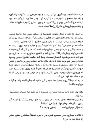 ‫درآورد‬ ‫را‬ ‫ه‬ ‫گلول‬ ‫و‬ ‫کرد‬ ‫جراحی‬ ‫باید‬ ‫و‬ ‫نیست‬ ‫کار‬ ‫در‬ ‫پیشگیری‬ ‫بحث‬ ً‫مسلما‬ ‫خب‬
‫وارد‬ ‫م‬ ‫ه‬ ‫‌گون‬‫ن‬‫ای‬ ‫ما‬ ‫منظور‬ ‫پس‬ . ‫کرد‬ ‫ترمیم‬ ‫را‬ ‫دیده‬ ‫آسیب‬ ‫استخوان‬ ‫یا‬ ‫بافت‬ ‫و‬
‫تصادفات‬ ‫های‬ ‫(آسیب‬ ‫اعمالی‬ ‫چنین‬ ‫جهت‬ ‫پزشک‬ ‫از‬ ‫بهتر‬ ‫کسی‬ ‫که‬ ‫چرا‬ ‫نیستند‬
.‫ندارد‬ ‫مادرزادی)صالحیت‬ ‫‌های‬‫ی‬‫بیمار‬ ‫و‬ ‫جنگ‬ ‫و‬
‫یار‬ ‫بس‬ ‫ط‬ ‫رواب‬ ‫ه‬ ‫ک‬ ‫روز‬ ‫ام‬ ‫ای‬ ‫دنی‬ ‫در‬ ‫ا‬ ‫خصوص‬ ‫نشویم‬ ‫بیمار‬ ‫تا‬ ‫کنیم‬ ‫چه‬ ‫اینکه‬ ‫اما‬
‫در‬ ً‫ا‬ ‫لزوم‬ ‫ت‬ ‫اس‬ ‫اکم‬ ‫ح‬ ‫برآن‬ ‫سیاسی‬ ‫و‬ ‫فرهنگی‬ ‫و‬ ‫اقتصادی‬ ‫لحاظ‬ ‫به‬ ‫‌ای‬‫ه‬‫پیچید‬
.‫داشت‬ ‫بخش‬ ‫این‬ ‫از‬ ‫انتظاری‬ ‫چنین‬ ‫نباید‬ ‫و‬ ‫نیست‬ ‫درمانی‬ ‫سیستم‬ ‫حیطه‬
‫ده‬ ‫عه‬ ‫ر‬ ‫ب‬ ‫اری‬ ‫بیم‬ ‫با‬ ‫مبارزه‬ ‫و‬ ‫پیشگیری‬ ‫بحث‬ ‫تمام‬ ‫کرونا‬ ‫خصوص‬ ‫در‬ ‫متأسفانه‬
‫سیستم‬ ‫این‬ ‫که‬ ‫درحالی‬ ‫است‬ ‫شده‬ ‫نهاده‬ ‫درمان‬ ‫رسمی‬ ‫سیستم‬ ‫و‬ ‫پزشکی‬ ‫جامعه‬
‫در‬ ‫را‬ ‫بیمار‬ ‫‌تواند‬‫ی‬‫م‬ ‫فقط‬ICU‫دارو‬ ‫تی‬ ‫ح‬ ، ‫د‬ ‫ده‬ ‫مصنوعی‬ ‫تنفس‬ ‫و‬ ‫کند‬ ‫بستری‬
‫ود‬ ‫وج‬ ‫دارویی‬ ‫وز‬ ‫هن‬ ً‫ا‬ ‫اساس‬ ‫ه‬ ‫ک‬ ‫را‬ ‫چ‬ ‫ت‬ ‫نیس‬ ‫از‬ ‫کارس‬ ‫ود‬ ‫‌ش‬‫ی‬‫م‬ ‫داده‬ ‫ه‬ ‫ک‬ ‫هم‬
‫ن‬ ‫واکس‬ ‫د‬ ‫بای‬ ‫روس‬ ‫وی‬ ‫جهش‬ ‫بخاطر‬ ‫سال‬ ‫هر‬ ‫البد‬ ‫شود‬ ‫تولید‬ ‫هم‬ ‫ندارد(واکسن‬
‫د‬ ‫ض‬ ‫داروی‬ ‫ویز‬ ‫ترل(تج‬ ‫کن‬ ‫بحث‬ . ‫دیگر‬ ‫‌های‬‫ی‬‫بیمار‬ ‫از‬ ‫بسیاری‬ ‫مثل‬ )!‫زد‬ ‫جدید‬
‫را‬ ‫چ‬ ‫دارد‬ ‫ن‬ ‫دوام‬ ‫روزی‬ ‫د‬ ‫چن‬ ً‫معموال‬ ‫اینجا‬ ‫هم‬ )‫امثالهم‬ ‫و‬ ‫بیوتیک‬ ‫آنتی‬ ‫و‬ ‫التهاب‬
‫راد‬ ‫اف‬ ‫رخی‬ ‫ب‬ ‫روز‬ ‫چند‬ ‫عرض‬ ‫در‬ ‫و‬ ‫‌شود‬‫ی‬‫م‬ ‫تکثیر‬ ‫بدن‬ ‫در‬ ‫سریع‬ ‫بسیار‬ ‫ویروس‬ ‫که‬
.‫کنند‬ ‫می‬ ‫فوت‬ ‫متاسفانه‬ ‫مبتال‬
‫بحث‬ ‫اما‬‫پیشگیری‬‫ه‬ ‫چگون‬ ‫رفت‬ ‫اشاره‬ ‫بدان‬ ‫که‬ ‫مقوله‬ ‫این‬ ‫بودن‬ ‫ساده‬ ‫بسیار‬ ‫و‬
‫باشد؟‬ ‫‌تواند‬‫ی‬‫م‬
‫گیری‬ ‫پیش‬ ‫اله‬ ‫مس‬ ‫ه‬ ‫ب‬ ‫د‬ ‫بع‬ ‫ا‬ ‫ت‬ ‫؟‬ ‫ت‬ ‫چیس‬ ‫اری‬ ‫بیم‬ ‫دانیم‬ ‫ب‬ ‫باید‬ ‫اینکه‬ ‫اول‬ ‫نکته‬
.‫بپردازیم‬
‫ر‬ ‫اگ‬ ‫ه‬ ‫البت‬ ( ‫کی‬ ‫پزش‬ ‫رایج‬ ‫های‬ ‫درمان‬ ‫برابر‬ ‫در‬ ‫ما‬ ‫بحث‬ ‫تقابل‬ ‫نقطه‬ ‫جا‬ ‫همین‬ ‫از‬
!‫نمایاند‬ ‫می‬ ‫رخ‬ ) ‫نهاد‬ ‫درمان‬ ‫نام‬ ‫آن‬ ‫بر‬ ‫بتوان‬
: ‫است‬ ‫این‬ ‫مهم‬ ‫سؤال‬ ‫بله‬‫؟‬ ‫چیست‬ ‫بیماری‬
‫بستن‬ ‫یعنی‬ ‫پیشگیری‬ ً‫طبیعتا‬ ‫پس‬ ، ‫بدن‬ ‫شدن‬ ‫مسموم‬ ‫یعنی‬ ‫بیماری‬ ‫ما‬ ‫نگاه‬ ‫از‬
! ‫بدن‬ ‫به‬ ‫سم‬ ‫ورود‬ ‫راه‬
 