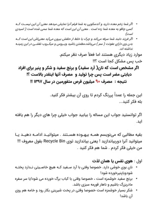 •‫ه‬ ‫ک‬ ‫ت‬ ‫نیس‬ ‫این‬ ‫آن‬ ‫معنی‬ ‫میدهد‬ ‫نمایش‬ ‫آنرا‬ ‫فیلم‬ ‫شما‬ ‫به‬ ‫آندسکوپی‬ ‫و‬ ‫دارید‬ ‫معده‬ ‫زخم‬ ‫شما‬ ‫اگر‬
‫اسیدی‬ ( ‫است‬ ‫شده‬ ‫سمی‬ ‫شما‬ ‫معده‬ ‫که‬ ‫است‬ ‫این‬ ‫آن‬ ‫معنی‬ . ‫است‬ ‫زده‬ ‫شما‬ ‫معده‬ ‫به‬ ‫چاقو‬ ‫کسی‬
)‫است‬
•‫ه‬ ‫ک‬ ‫است‬ ‫این‬ ‫‌اش‬‫ی‬‫معن‬ ‫‌آید‬‫ی‬‫م‬ ‫بیرون‬ ‫حلقش‬ ‫از‬ ‫خلط‬ ‫یا‬ ‫چرک‬ ‫و‬ ‫‌کند‬‫ی‬‫م‬ ‫سرفه‬ ‫شما‬ ‫دلبند‬ ‫فرزند‬ ‫اگر‬
‫ه‬ ‫زمین‬ ‫این‬ ‫در‬ ‫ی‬ ‫نقش‬ ‫روب‬ ‫میک‬ ‫و‬ ‫روس‬ ‫وی‬ ‫باشید‬ ‫‌باشد،مطمئن‬‫ی‬‫م‬ ) ‫سم‬ ( ‫عفونت‬ ‫دارای‬ ‫وی‬ ‫بدن‬
.‫اند‬ ‫نداشته‬
.‫میکنم‬ ‫نظر‬ ‫صرف‬ ً‫فعال‬ ‫اما‬ ‫هستند‬ ‫دیگری‬ ‫زیاد‬ ‫موارد‬
!!‫؟‬ ‫است‬ ‫کجا‬ ‫مشکل‬ ‫پس‬ ‫خب‬
‫افراد‬ ‫برای‬ ‫پنیر‬ ‫و‬ ‫شکر‬ ‫و‬ ‫سفید‬ ‫برنج‬ ‫و‬ )‫سفید‬ ‫آرد‬ (‫نان‬ ‫که‬ ‫است‬ ‫مشخص‬ ‫اگر‬
!‫؟‬ ‫باالست‬ ‫اینقدر‬ ‫آنها‬ ‫مصرف‬ ‫و‬ ‫تولید‬ ‫چرا‬ ‫پس‬ ‫است‬ ‫مضر‬ ‫دیابتی‬
‫مصرف‬ : ‫نتیجه‬۹۰‫سال‬ ‫در‬ ‫متفورمین‬ ‫قرص‬ ‫میلیون‬۱۳۹۷!!
.‫کنید‬ ‫فکر‬ ‫بیشتر‬ ‫آن‬ ‫روی‬ ‫تا‬ ‫کردم‬ ‫پررنگ‬ ً‫عمدا‬ ‫را‬ ‫جمله‬ ‫این‬
...‫کنید‬ ‫فکر‬ ‫بله‬
‫یافته‬ ‫هم‬ ‫را‬ ‫دیگر‬ ‫های‬ ‫چرا‬ ‫خیلی‬ ‫جواب‬ ‫بیابید‬ ‫را‬ ‫مساله‬ ‫این‬ ‫جواب‬ ‫توانستید‬ ‫اگر‬
.‫اید‬
‫ا‬ ‫ی‬ ‫د‬ ‫دهی‬ ‫ه‬ ‫ادام‬ ‫د‬ ‫میتوانی‬ . ‫تند‬ ‫هس‬ ‫وده‬ ‫بیه‬ ‫ه‬ ‫هم‬ ‫‌نویسم‬‫ی‬‫م‬ ‫که‬ ‫مطالبی‬ ‫بقیه‬
‫توی‬ ‫بیاندازید‬ ‫یعنی‬ ! ‫دوربیاندازید‬ ‫آنرا‬ ‫میتوانید‬Recycle Bin!!! ‫معروف‬ ‫بقول‬
. ‫کنید‬ ‫فکر‬ ‫هم‬ ‫شما‬ . ‫کردم‬ ‫فکر‬ ‫خیلی‬ ‫من‬
: ‫اول‬‫لذت‬ ‫همان‬ ‫یا‬ ‫نفس‬ ‫هوی‬
•‫ه‬ ‫پخت‬ ‫دارد‬ ‫ن‬ ‫یتی‬ ‫خاص‬ ‫هیچ‬ ‫ه‬ ‫ک‬ ‫فید‬ ‫س‬ ‫آرد‬ ‫با‬ ‫وقتی‬ ‫خصوصا‬ .‫دارد‬ ‫خوشی‬ ‫بوی‬ ‫نان‬
!‫شود‬ ‫شودوباپنیرخورده‬
•‫سفره‬ ‫سر‬ ‫شود!یا‬ ‫می‬ ‫خورده‬ ‫برگ‬ ‫کباب‬ ‫با‬ ‫وقتی‬ ‫خصوصا‬ ، ‫است‬ ‫خوشمزه‬ ‫سفید‬ ‫برنج‬
.‫باشد‬ ‫سبزی‬ ‫قورمه‬ ‫ناهار‬ ‫و‬ ‫باشیم‬ ‫مادربزرگ‬
•‫روی‬ ‫هم‬ ‫خامه‬ ‫و‬ ‫رود‬ ‫بکار‬ ‫شیرینی‬ ‫پخت‬ ‫در‬ ‫وقتی‬ ‫خصوصا‬ ‫است‬ ‫خوشمزه‬ ‫بسیار‬ ‫شکر‬
!‫باشد‬ ‫آن‬
 