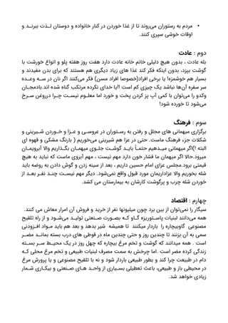 •‫و‬ ‫د‬ ‫ببرن‬ ‫ذت‬ ‫ل‬ ‫دوستان‬ ‫و‬ ‫خانواده‬ ‫کنار‬ ‫در‬ ‫خوردن‬ ‫غذا‬ ‫از‬ ‫تا‬ ‫‌روند‬‫ی‬‫م‬ ‫رستوران‬ ‫به‬ ‫مردم‬
.‫کنند‬ ‫سپری‬ ‫خوشی‬ ‫اوقات‬
: ‫دوم‬‫عادت‬
‫با‬ ‫خورشت‬ ‫انواع‬ ‫و‬ ‫پلو‬ ‫هفته‬ ‫روز‬ ‫هفت‬ ‫دارد‬ ‫عادت‬ ‫خانه‬ ‫خانم‬ ‫دلیلی‬ ‫هیچ‬ ‫بدون‬ ، ‫عادت‬ ‫بله‬
‫و‬ ‫مفیدند‬ ‫بدن‬ ‫برای‬ ‫که‬ ‫هستند‬ ‫هم‬ ‫دیگری‬ ‫زیاد‬ ‫های‬ ‫غذا‬ ‫کند‬ ‫فکر‬ ‫اینکه‬ ‫بدون‬ ،‫بپزد‬ ‫گوشت‬
‫ده‬ ‫وع‬ ‫ه‬ ‫س‬ ‫در‬ ‫نان‬ ‫اگر‬ ‫‌کنند‬‫ی‬‫م‬ ‫فکر‬ )‫مسن‬ ‫افراد‬ ‫افراد(خصوصا‬ ‫برخی‬ ‫یا‬ !‫خوشمزه‬ ‫هم‬ ‫بسیار‬
‫ان‬ ‫اند.بادمج‬ ‫شده‬ ‫گناه‬ ‫مرتکب‬ ‫نکرده‬ ‫خدای‬ ‫!!یا‬ ‫است‬ ‫کم‬ ‫چیزی‬ ‫یک‬ ‫نباشد‬ ‫‌ها‬‫ن‬‫آ‬ ‫سفره‬ ‫سر‬
‫رخ‬ ‫س‬ ‫درروغن‬ ‫را‬ ‫چ‬ ‫ت‬ ‫نیس‬ ‫وم‬ ‫معل‬ ‫اما‬ ‫خورد‬ ‫و‬ ‫پخت‬ ‫کردن‬ ‫پز‬ ‫آپ‬ ‫کمی‬ ‫با‬ ‫‌توان‬‫ی‬‫م‬ ‫را‬ ‫وکدو‬
!‫شود‬ ‫خورده‬ ‫تا‬ ‫‌شود‬‫ی‬‫م‬
: ‫سوم‬‫فرهنگ‬
‫و‬ ‫یرینی‬ ‫ش‬ ‫وردن‬ ‫خ‬ ‫و‬ ‫زا‬ ‫ع‬ ‫و‬ ‫ی‬ ‫عروس‬ ‫در‬ ‫توران‬ ‫رس‬ ‫به‬ ‫رفتن‬ ‫و‬ ‫مجلل‬ ‫های‬ ‫میهمانی‬ ‫برگزاری‬
‫ای‬ ‫قهوه‬ ‫و‬ ‫مشکی‬ ‫بارنگ‬ ( ‫‌خوریم‬‫ی‬‫م‬ ‫شیرینی‬ ‫هم‬ ‫عزا‬ ‫در‬ ‫حتی‬ .‫ماست‬ ‫فرهنگ‬ ‫جزء‬ ‫شکالت‬
‫ان‬ ‫آبرویم‬ ‫واال‬ ‫ذاریم‬ ‫بگ‬ ‫ان‬ ‫میهم‬ ‫وی‬ ‫جل‬ ‫ت‬ ‫گوش‬ ‫د‬ ‫بای‬ ً‫ا‬ ‫حتم‬ ‫دهیم‬ ‫می‬ ‫میهمانی‬ ‫!)اگر‬ ‫البته‬
‫هیچ‬ ‫به‬ ‫نباید‬ ‫که‬ ‫ماست‬ ‫آبروی‬ ‫مهم‬ ، ‫نیست‬ ‫مهم‬ ‫دارد‬ ‫خون‬ ‫فشار‬ ‫ما‬ ‫میهمان‬ ‫اگر‬ ‫میرود.حاال‬
‫باید‬ ‫روضه‬ ‫به‬ ‫دادن‬ ‫گوش‬ ‫و‬ ‫زدن‬ ‫سینه‬ ‫از‬ ‫بعد‬ ، ‫داریم‬ ‫حسین‬ ‫امام‬ ‫عزای‬ ‫برود.مجلس‬ ‫قیمتی‬
‫از‬ ‫د‬ ‫بع‬ ‫ر‬ ‫نف‬ ‫د‬ ‫چن‬ ‫ت‬ ‫نیس‬ ‫مهم‬ ‫دیگر‬ .‫‌شود‬‫ی‬‫نم‬ ‫واقع‬ ‫قبول‬ ‫مورد‬ ‫عزاداریمان‬ ‫واال‬ ‫بخوریم‬ ‫شله‬
.‫کشد‬ ‫می‬ ‫بیمارستان‬ ‫به‬ ‫کارشان‬ ‫پرگوشت‬ ‫و‬ ‫چرب‬ ‫شله‬ ‫خوردن‬
: ‫چهارم‬‫اقتصاد‬
.‫کنند‬ ‫می‬ ‫معاش‬ ‫امرار‬ ‫آن‬ ‫فروش‬ ‫و‬ ‫خرید‬ ‫از‬ ‫نفر‬ ‫میلیونها‬ ‫چون‬ ‫برد‬ ‫بین‬ ‫از‬ ‫‌توان‬‫ی‬‫نم‬ ‫را‬ ‫سیگار‬
‫تلقیح‬ ‫راه‬ ‫از‬ ‫و‬ ‫ود‬ ‫‌ش‬‫ی‬‫م‬ ‫د‬ ‫تولی‬ ‫نعتی‬ ‫ص‬ ‫ورت‬ ‫بص‬ ‫ه‬ ‫ک‬ ‫او‬ ‫گ‬ ‫توریزه‬ ‫پاس‬ ‫لبنیات‬ ‫‌دانند‬‫ی‬‫م‬ ‫همه‬
‫زودنی‬ ‫اف‬ ‫واد‬ ‫م‬ ‫باید‬ ‫هم‬ ‫بعد‬ ‫و‬ ‫بدهد‬ ‫شیر‬ ‫همیشه‬ ‫تا‬ ‫میکنند‬ ‫باردار‬ ‫را‬ ‫گاوبیچاره‬ ‫مصنوعی‬
‫ر‬ ‫مض‬ ‫د‬ ‫بمان‬ ‫بسته‬ ‫درب‬ ‫های‬ ‫قوطی‬ ‫در‬ ‫ماه‬ ‫چندین‬ ‫حتی‬ ‫و‬ ‫روز‬ ‫چندین‬ ‫تا‬ ‫بزنند‬ ‫آن‬ ‫به‬ ‫سمی‬
‫ته‬ ‫بس‬ ‫ر‬ ‫س‬ ‫ط‬ ‫محی‬ ‫یک‬ ‫در‬ ‫روز‬ ‫چهل‬ ‫که‬ ‫بیچاره‬ ‫مرغ‬ ‫تخم‬ ‫و‬ ‫گوشت‬ ‫که‬ ‫میدانند‬ ‫همه‬ . ‫است‬
‫ه‬ ‫ک‬ ‫محلی‬ ‫مرغ‬ ‫تخم‬ ‫و‬ ‫طبیعی‬ ‫لبنیات‬ ‫مصرف‬ ‫سمت‬ ‫به‬ ‫چرخش‬ ‫.اما‬ ‫است‬ ‫مضر‬ ‫کرده‬ ‫زندگی‬
‫مرغ‬ ‫پرورش‬ ‫یا‬ ‫و‬ ‫مصنوعی‬ ‫تلقیح‬ ‫با‬ ‫نه‬ ‫و‬ ‫شود‬ ‫باردار‬ ‫طبیعی‬ ‫بطور‬ ‫و‬ ‫کند‬ ‫چرا‬ ‫طبیعت‬ ‫در‬ ‫دام‬
‫مار‬ ‫ش‬ ‫اری‬ ‫بیک‬ ‫و‬ ‫نعتی‬ ‫ص‬ ‫ای‬ ‫ه‬ ‫د‬ ‫واح‬ ‫از‬ ‫یاری‬ ‫بس‬ ‫تعطیلی‬ ‫باعث‬ ،‫طبیعی‬ ‫و‬ ‫باز‬ ‫محیطی‬ ‫در‬
.‫شد‬ ‫خواهد‬ ‫زیادی‬
 