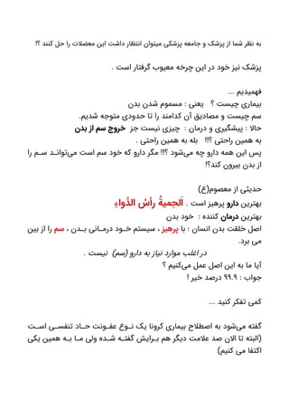 !‫؟‬ ‫کنند‬ ‫حل‬ ‫را‬ ‫معضالت‬ ‫این‬ ‫داشت‬ ‫انتظار‬ ‫میتوان‬ ‫پزشکی‬ ‫جامعه‬ ‫و‬ ‫پزشک‬ ‫از‬ ‫شما‬ ‫نظر‬ ‫به‬
. ‫است‬ ‫گرفتار‬ ‫معیوب‬ ‫چرخه‬ ‫این‬ ‫در‬ ‫خود‬ ‫نیز‬ ‫پزشک‬
... ‫فهمیدیم‬
‫بدن‬ ‫شدن‬ ‫مسموم‬ : ‫یعنی‬ ‫؟‬ ‫چیست‬ ‫بیماری‬
.‫شدیم‬ ‫متوجه‬ ‫حدودی‬ ‫تا‬ ‫را‬ ‫کدامند‬ ‫آن‬ ‫مصادیق‬ ‫و‬ ‫چیست‬ ‫سم‬
‫جز‬ ‫نیست‬ ‫چیزی‬ : ‫درمان‬ ‫و‬ ‫پیشگیری‬ : ‫حاال‬‫بدن‬ ‫از‬ ‫سم‬ ‫خروج‬
. ‫راحتی‬ ‫همین‬ ‫به‬ ‫بله‬ !!‫؟‬ ‫راحتی‬ ‫همین‬ ‫به‬
‫را‬ ‫م‬ ‫س‬ ‫د‬ ‫‌توان‬‫ی‬‫م‬ ‫است‬ ‫سم‬ ‫خود‬ ‫که‬ ‫دارو‬ ‫مگر‬ !!‫؟‬ ‫‌شود‬‫ی‬‫م‬ ‫چه‬ ‫دارو‬ ‫همه‬ ‫این‬ ‫پس‬
!‫کند؟‬ ‫بیرون‬ ‫بدن‬ ‫از‬
)‫معصوم(ع‬ ‫از‬ ‫حدیثی‬
‫بهترین‬‫دارو‬. ‫است‬ ‫پرهیز‬ِ‫واء‬ َّ‫الد‬ ُ‫رأس‬ ُ‫میة‬ ِ‫لح‬َ‫ا‬
‫بهترین‬‫درمان‬‫بدن‬ ‫خود‬ : ‫کننده‬
‫با‬ : ‫انسان‬ ‫بدن‬ ‫خلقت‬ ‫اصل‬‫پرهیز‬، ‫دن‬ ‫ب‬ ‫انی‬ ‫درم‬ ‫ود‬ ‫خ‬ ‫سیستم‬ ،‫سم‬‫بین‬ ‫از‬ ‫را‬
.‫برد‬ ‫می‬
. ‫نیست‬ )‫(سم‬ ‫دارو‬ ‫به‬ ‫نیاز‬ ‫موارد‬ ‫اغلب‬ ‫در‬
‫؟‬ ‫‌کنیم‬‫ی‬‫م‬ ‫عمل‬ ‫اصل‬ ‫این‬ ‫به‬ ‫ما‬ ‫آیا‬
: ‫جواب‬۹۹.۹! ‫خیر‬ ‫درصد‬
... ‫کنید‬ ‫تفکر‬ ‫کمی‬
‫ت‬ ‫اس‬ ‫ی‬ ‫تنفس‬ ‫اد‬ ‫ح‬ ‫ونت‬ ‫عف‬ ‫وع‬ ‫ن‬ ‫یک‬ ‫کرونا‬ ‫بیماری‬ ‫اصطالح‬ ‫به‬ ‫‌شود‬‫ی‬‫م‬ ‫گفته‬
‫یکی‬ ‫همین‬ ‫ه‬ ‫ب‬ ‫ا‬ ‫م‬ ‫ولی‬ ‫ده‬ ‫ش‬ ‫ه‬ ‫گفت‬ ‫رایش‬ ‫ب‬ ‫هم‬ ‫دیگر‬ ‫عالمت‬ ‫صد‬ ‫االن‬ ‫تا‬ ‫(البته‬
)‫کنیم‬ ‫می‬ ‫اکتفا‬
 