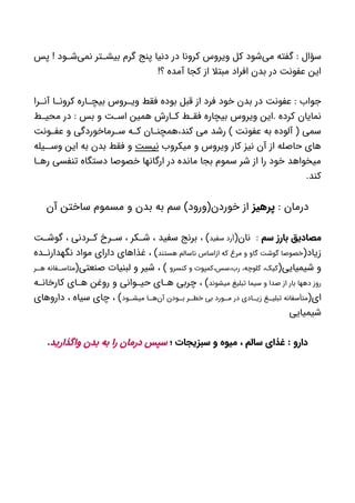 ‫پس‬ ! ‫ود‬ ‫‌ش‬‫ی‬‫نم‬ ‫تر‬ ‫بیش‬ ‫گرم‬ ‫پنج‬ ‫دنیا‬ ‫در‬ ‫کرونا‬ ‫ویروس‬ ‫کل‬ ‫‌شود‬‫ی‬‫م‬ ‫گفته‬ : ‫سؤال‬
!‫؟‬ ‫آمده‬ ‫کجا‬ ‫از‬ ‫مبتال‬ ‫افراد‬ ‫بدن‬ ‫در‬ ‫عفونت‬ ‫این‬
‫را‬ ‫آن‬ ‫ا‬ ‫کرون‬ ‫اره‬ ‫بیچ‬ ‫روس‬ ‫وی‬ ‫فقط‬ ‫بوده‬ ‫قبل‬ ‫از‬ ‫فرد‬ ‫خود‬ ‫بدن‬ ‫در‬ ‫عفونت‬ : ‫جواب‬
‫ط‬ ‫محی‬ ‫در‬ : ‫بس‬ ‫و‬ ‫ت‬ ‫اس‬ ‫همین‬ ‫ارش‬ ‫ک‬ ‫ط‬ ‫فق‬ ‫بیچاره‬ ‫ویروس‬ ‫.این‬ ‫کرده‬ ‫نمایان‬
‫ونت‬ ‫عف‬ ‫و‬ ‫رماخوردگی‬ ‫س‬ ‫ه‬ ‫ک‬ ‫ان‬ ‫کند،همچن‬ ‫می‬ ‫رشد‬ ) ‫عفونت‬ ‫به‬ ‫آلوده‬ ( ‫سمی‬
‫میکروب‬ ‫و‬ ‫ویروس‬ ‫کار‬ ‫نیز‬ ‫آن‬ ‫از‬ ‫حاصله‬ ‫های‬‫نیست‬‫یله‬ ‫وس‬ ‫این‬ ‫به‬ ‫بدن‬ ‫فقط‬ ‫و‬
‫ا‬ ‫ره‬ ‫تنفسی‬ ‫دستگاه‬ ‫خصوصا‬ ‫ارگانها‬ ‫در‬ ‫مانده‬ ‫بجا‬ ‫سموم‬ ‫شر‬ ‫از‬ ‫را‬ ‫خود‬ ‫میخواهد‬
.‫کند‬
: ‫درمان‬‫پرهیز‬‫آن‬ ‫ساختن‬ ‫مسموم‬ ‫و‬ ‫بدن‬ ‫به‬ ‫سم‬ )‫خوردن(ورود‬ ‫از‬
‫سم‬ ‫بارز‬ ‫مصادیق‬(‫نان‬ :‫سفید‬ ‫آرد‬‫ت‬ ‫گوش‬ ، ‫ردنی‬ ‫ک‬ ‫رخ‬ ‫س‬ ، ‫کر‬ ‫ش‬ ، ‫سفید‬ ‫برنج‬ ، )
(‫زیاد‬‫هستند‬ ‫ناسالم‬ ‫ازاساس‬ ‫که‬ ‫مرغ‬ ‫و‬ ‫گاو‬ ‫گوشت‬ ‫خصوصا‬‫ده‬ ‫نگهدارن‬ ‫مواد‬ ‫دارای‬ ‫غذاهای‬ ، )
(‫شیمیایی‬ ‫و‬‫کنسرو‬ ‫و‬ ‫رب،سس،کمپوت‬ ،‫کلوچه‬ ،‫کیک‬(‫صنعتی‬ ‫لبنیات‬ ‫و‬ ‫شیر‬ ، )‫ر‬ ‫ه‬ ‫فانه‬ ‫متاس‬
‫میشوند‬ ‫تبلیغ‬ ‫سیما‬ ‫و‬ ‫صدا‬ ‫از‬ ‫بار‬ ‫دهها‬ ‫روز‬‫ه‬ ‫کارخان‬ ‫ای‬ ‫ه‬ ‫روغن‬ ‫و‬ ‫وانی‬ ‫حی‬ ‫ای‬ ‫ه‬ ‫چربی‬ ، )
(‫ای‬‫ود‬ ‫میش‬ ‫ا‬ ‫‌ه‬‫ن‬‫آ‬ ‫ودن‬ ‫ب‬ ‫ر‬ ‫خط‬ ‫بی‬ ‫ورد‬ ‫م‬ ‫در‬ ‫ادی‬ ‫زی‬ ‫غ‬ ‫تبلی‬ ‫متأسفانه‬‫داروهای‬ ، ‫سیاه‬ ‫چای‬ ، )
‫شیمیایی‬
‫؛‬ ‫سبزیجات‬ ‫و‬ ‫میوه‬ ، ‫سالم‬ ‫غذای‬ : ‫دارو‬‫واگذارید‬ ‫بدن‬ ‫به‬ ‫را‬ ‫درمان‬ ‫سپس‬.
 