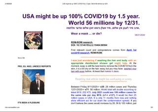 21/08/2020 USA might be up 100% COVID19 by1.5 year. World 56 millions by12/31.
rdm-row.hautetfort.com 1/81
About Me
PRO, EU, NGO, UNESCO REPORTS
IT'S BEEN A PLEASURE
08/21/2020
RDM-ROW research.
DOI: 10.13140 RG.2.2.19464.98564
First relevant count and extrapolations comes from April 1st
covid19 research. RDM-ROW.
*******************************************************
I was just wondering if washing the hair and body with an
appropriate disinfectant shower gel might help. At the
moment, soap is still the best tool to remove the COVID19 from the
skin, it is a bit dry on the hair, waxy, but you may have washed your
hair with soap before. At least that makes it clean.
*******************************************************
Reading real article might be confusing or scary.
*******************************************************
Between Friday 9/11/2020-> x35: 28 million cases and Thursday
12/31/2020-> x71: 56 million, World total will double according to
latest M18: 252 475. July 2021 could see 100 million cases for
the same rate per day M18. (x1-> x127). It would be then 25
million cases in USA. It is only 11 months from now and nothing
show efficient act for cut down the contamination spread. If you
don't believe the cases would increase by 28, 56 & 100 million, just
Wear a mask ... or die?
USA might be up 100% COVID19 by 1.5 year.
World 56 millions by 12/31.
‫מלחמה‬ ‫דער‬ ָ‫א‬ ‫שלום‬ ‫זוכן‬ ‫נישט‬ ‫וועלן‬ ‫מיר‬ ,‫שלום‬ ‫אין‬ ‫לעבן‬ ‫מיר‬ ‫.אויב‬
 