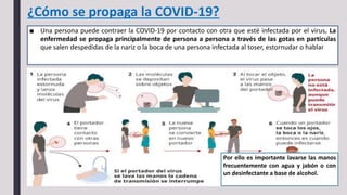 ¿Cómo se propaga la COVID-19?
■ Una persona puede contraer la COVID-19 por contacto con otra que esté infectada por el virus. La
enfermedad se propaga principalmente de persona a persona a través de las gotas en partículas
que salen despedidas de la nariz o la boca de una persona infectada al toser, estornudar o hablar
Por ello es importante lavarse las manos
frecuentemente con agua y jabón o con
un desinfectante a base de alcohol.
 