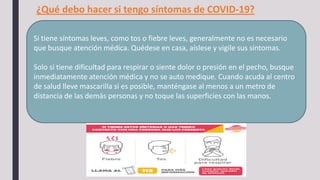 Si tiene síntomas leves, como tos o fiebre leves, generalmente no es necesario
que busque atención médica. Quédese en casa, aíslese y vigile sus síntomas.
Solo si tiene dificultad para respirar o siente dolor o presión en el pecho, busque
inmediatamente atención médica y no se auto medique. Cuando acuda al centro
de salud lleve mascarilla si es posible, manténgase al menos a un metro de
distancia de las demás personas y no toque las superficies con las manos.
¿Qué debo hacer si tengo síntomas de COVID-19?
 