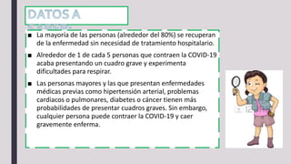■ La mayoría de las personas (alrededor del 80%) se recuperan
de la enfermedad sin necesidad de tratamiento hospitalario.
■ Alrededor de 1 de cada 5 personas que contraen la COVID-19
acaba presentando un cuadro grave y experimenta
dificultades para respirar.
■ Las personas mayores y las que presentan enfermedades
médicas previas como hipertensión arterial, problemas
cardiacos o pulmonares, diabetes o cáncer tienen más
probabilidades de presentar cuadros graves. Sin embargo,
cualquier persona puede contraer la COVID-19 y caer
gravemente enferma.
 