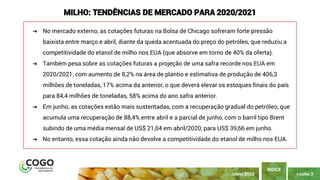 PÁGINA 3
ÍNDICE
JUNHO 2020
MILHO: TENDÊNCIAS DE MERCADO PARA 2020/2021
➔ No mercado externo, as cotações futuras na Bolsa de Chicago sofreram forte pressão
baixista entre março e abril, diante da queda acentuada do preço do petróleo, que reduziu a
competitividade do etanol de milho nos EUA (que absorve em torno de 40% da oferta).
➔ Também pesa sobre as cotações futuras a projeção de uma safra recorde nos EUA em
2020/2021, com aumento de 8,2% na área de plantio e estimativa de produção de 406,3
milhões de toneladas, 17% acima da anterior, o que deverá elevar os estoques finais do país
para 84,4 milhões de toneladas, 58% acima do ano safra anterior.
➔ Em junho, as cotações estão mais sustentadas, com a recuperação gradual do petróleo, que
acumula uma recuperação de 88,4% entre abril e a parcial de junho, com o barril tipo Brent
subindo de uma média mensal de US$ 21,04 em abril/2020, para US$ 39,66 em junho.
➔ No entanto, essa cotação ainda não devolve a competitividade do etanol de milho nos EUA.
 