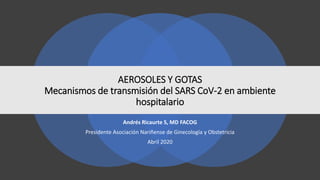 AEROSOLES Y GOTAS
Mecanismos de transmisión del SARS CoV-2 en ambiente
hospitalario
Andrés Ricaurte S, MD FACOG
Presidente Asociación Nariñense de Ginecología y Obstetricia
Abril 2020
 