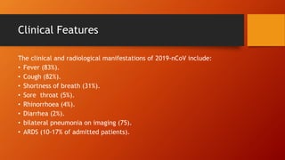 Clinical Features
The clinical and radiological manifestations of 2019-nCoV include:
• Fever (83%).
• Cough (82%).
• Shortness of breath (31%).
• Sore throat (5%).
• Rhinorrhoea (4%).
• Diarrhea (2%).
• bilateral pneumonia on imaging (75).
• ARDS (10-17% of admitted patients).
 