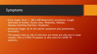 Symptoms
• Early stage: fever (> 38C) AND Respiratory symptoms: Cough,
shortness of breath, Runny nose, Weakness, Malaise,
Nausea/vomiting Diarrhea, Headache.
• Advanced Stage: all of the earlier symptoms plus pneumonia,
bronchitis.
• The people most at risk of infection are those are who are in close
contact with a COVID-19 patient or who care for COVID-19
patients.
 
