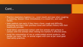 Cont..
• Practice respiratory hygiene (i.e., cover mouth and nose when coughing
or sneezing, disease tissue immediately in a closed bin, and wash
hands).
• Seek medical care early if they have a fever, cough and difficulty
breathing and share their previous travel and contact history with their
healthcare provider.
• Avoid direct unprotected contact with live animals and surfaces in
contact with live animals when visiting live markets in affected areas.
• Avoid the consumption of raw or undercooked animal products, and
handle raw meat, milk, or animal organs with care as per usual good
food safety practices.
 