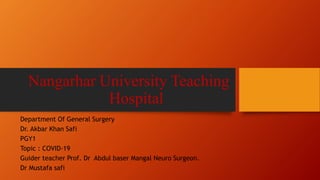Nangarhar University Teaching
Hospital
Department Of General Surgery
Dr. Akbar Khan Safi
PGY1
Topic : COVID-19
Guider teacher Prof. Dr Abdul baser Mangal Neuro Surgeon.
Dr Mustafa safi
 