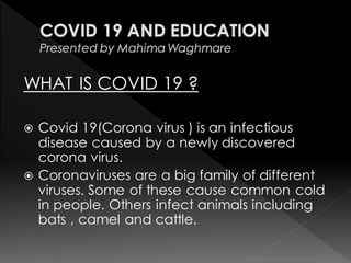 WHAT IS COVID 19 ?
 Covid 19(Corona virus ) is an infectious
disease caused by a newly discovered
corona virus.
 Coronaviruses are a big family of different
viruses. Some of these cause common cold
in people. Others infect animals including
bats , camel and cattle.
 