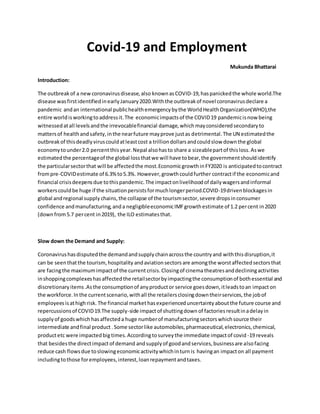 Covid-19 and Employment
Mukunda Bhattarai
Introduction:
The outbreakof a newcoronavirusdisease,also knownasCOVID-19,haspanickedthe whole world.The
disease wasfirstidentifiedinearlyJanuary2020.Withthe outbreakof novel coronavirusdeclare a
pandemic andan international publichealthemergencybythe WorldHealthOrganization(WHO),the
entire worldisworkingtoaddressit.The economicimpactsof the COVID19 pandemicisnow being
witnessedatall levelsandthe irrevocablefinancial damage,which mayconsideredsecondaryto
mattersof healthandsafety,inthe nearfuture mayprove justas detrimental.The UN estimatedthe
outbreakof thisdeadlyviruscouldatleastcost a trilliondollarsandcouldslow downthe global
economytounder2.0 percentthisyear.Nepal alsohasto share a sizeablepartof thisloss.Aswe
estimatedthe percentageof the global lossthatwe will have tobear,the governmentshouldidentify
the particularsectorthat will be affectedthe most.EconomicgrowthinFY2020 is anticipatedtocontract
frompre-COVIDestimate of 6.3%to5.3%. However,growthcouldfurther contractif the economicand
financial crisisdeepensdue tothispandemic.The impactonlivelihoodof dailywagersandinformal
workerscouldbe huge if the situationpersistsformuchlongerperiod.COVID-19drivenblockagesin
global andregional supply chains,the collapse of the tourismsector,severe dropsinconsumer
confidence andmanufacturing,anda negligibleeconomicIMFgrowthestimate of 1.2 percent in2020
(downfrom5.7 percent in2019), the ILO estimatesthat.
Slow down the Demand and Supply:
Coronavirushasdisputedthe demandandsupplychainacrossthe countryand withthisdisruption,it
can be seenthatthe tourism,hospitality andaviationsectors are amongthe worstaffectedsectorsthat
are facingthe maximumimpactof the current crisis.Closingof cinematheatresanddecliningactivities
inshoppingcomplexeshasaffectedthe retailsectorbyimpactingthe consumptionof bothessential and
discretionaryitems.Asthe consumptionof anyproductor service goesdown,itleadstoan impacton
the workforce.Inthe currentscenario,withall the retailersclosingdowntheirservices,the jobof
employeesisathighrisk. The financial markethasexperienceduncertaintyaboutthe future course and
repercussionsof COVID19.The supply-side impactof shuttingdown of factories resultinadelayin
supplyof goodswhich hasaffecteda huge numberof manufacturingsectorswhichsource their
intermediate andfinal product .Some sectorlike automobiles,pharmaceutical,electronics,chemical,
productetc were impactedbig times.Accordingtosurveythe immediate impactof covid -19 reveals
that besidesthe directimpactof demand andsupplyof goodandservices,businessare alsofacing
reduce cash flowsdue toslowingeconomicactivitywhichinturnis havingan impacton all payment
includingtothose foremployees,interest,loanrepaymentandtaxes.
 