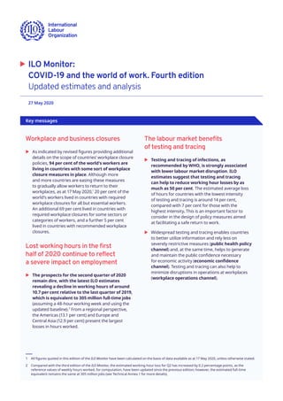 27 May 2020 	
 �	 ILO Monitor:
COVID-19 and the world of work. Fourth edition
Updated estimates and analysis
Key messages
Workplace and business closures
	X As indicated by revised figures providing additional
details on the scope of countries’ workplace closure
policies, 94 per cent of the world’s workers are
living in countries with some sort of workplace
closure measures in place. Although more
and more countries are easing these measures
to gradually allow workers to return to their
workplaces, as at 17 May 2020,1
20 per cent of the
world’s workers lived in countries with required
workplace closures for all but essential workers.
An additional 69 per cent lived in countries with
required workplace closures for some sectors or
categories of workers, and a further 5 per cent
lived in countries with recommended workplace
closures.
Lost working hours in the first
half of 2020 continue to reflect
a severe impact on employment
	X The prospects for the second quarter of 2020
remain dire, with the latest ILO estimates
revealing a decline in working hours of around
10.7 per cent relative to the last quarter of 2019,
which is equivalent to 305 million full-time jobs
(assuming a 48-hour working week and using the
updated baseline).2
From a regional perspective,
the Americas (13.1 per cent) and Europe and
Central Asia (12.9 per cent) present the largest
losses in hours worked.
1	 All figures quoted in this edition of the ILO Monitor have been calculated on the basis of data available as at 17 May 2020, unless otherwise stated.
2	 Compared with the third edition of the ILO Monitor, the estimated working-hour loss for Q2 has increased by 0.2 percentage points, as the
reference values of weekly hours worked, for computation, have been updated since the previous edition; however, the estimated full-time
equivalent remains the same at 305 million jobs (see Technical Annex 1 for more details).
The labour market benefits
of testing and tracing
	X Testing and tracing of infections, as
recommended by WHO, is strongly associated
with lower labour market disruption. ILO
estimates suggest that testing and tracing
can help to reduce working hour losses by as
much as 50 per cent. The estimated average loss
of hours for countries with the lowest intensity
of testing and tracing is around 14 per cent,
compared with 7 per cent for those with the
highest intensity. This is an important factor to
consider in the design of policy measures aimed
at facilitating a safe return to work.
	X Widespread testing and tracing enables countries
to better utilize information and rely less on
severely restrictive measures (public health policy
channel) and, at the same time, helps to generate
and maintain the public confidence necessary
for economic activity (economic confidence
channel). Testing and tracing can also help to
minimize disruptions in operations at workplaces
(workplace operations channel).
 
