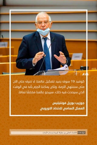 ‫اآلن‬ ‫حتى‬ ‫نعرف‬ ‫ال‬ .‫عالمنا‬ ‫تشكيل‬ ‫يعيد‬ ‫سوف‬ 19 ‫كوفيد‬
‫الوقت‬ ‫في‬ ‫بأنه‬ ‫الجزم‬ ‫يمكننا‬ ‫ولكن‬ .‫األزمة‬ ‫ستنتهي‬ ‫متى‬
.‫ا‬ ً‫تمام‬ ‫ا‬ ً‫مختلف‬ ‫عالمنا‬ ‫سيبدو‬ ،‫ذلك‬ ‫فيه‬ ‫سيحدث‬ ‫الذي‬
‫فونتيليس‬ ‫بوريل‬ ‫جوزيب‬
‫األوروبي‬ ‫لالتحاد‬ ‫السامي‬ ‫الممثل‬
114‫األزمات‬ ‫وسندان‬ ‫كورونا‬ ‫مطرقة‬ ‫بني‬ ‫العاملي‬ ‫االقتصاد‬
 