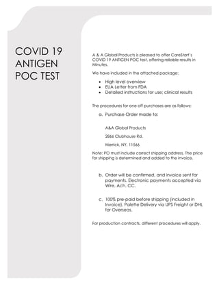 COVID 19
ANTIGEN
POC TEST
A & A Global Products is pleased to offer CareStart’s
COVID 19 ANTIGEN POC test, offering reliable results in
Minutes.
We have included in the attached package:
• High level overview
• EUA Letter from FDA
• Detailed instructions for use; clinical results
The procedures for one off purchases are as follows:
a. Purchase Order made to:
A&A Global Products
2866 Clubhouse Rd.
Merrick, NY, 11566
Note: PO must include correct shipping address. The price
for shipping is determined and added to the invoice.
b. Order will be confirmed, and invoice sent for
payments. Electronic payments accepted via
Wire, Ach, CC.
c. 100% pre-paid before shipping (included in
Invoice). Palette Delivery via UPS Freight or DHL
for Overseas.
For production contracts, different procedures will apply.
 