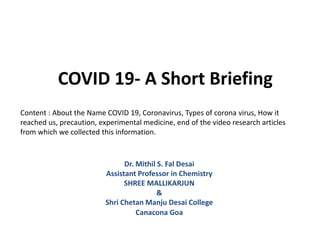 COVID 19- A Short Briefing
Dr. Mithil S. Fal Desai
Assistant Professor in Chemistry
SHREE MALLIKARJUN
&
Shri Chetan Manju Desai College
Canacona Goa
Content : About the Name COVID 19, Coronavirus, Types of corona virus, How it
reached us, precaution, experimental medicine, end of the video research articles
from which we collected this information.
 