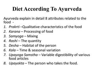 Diet According To Ayurveda
Ayurveda explain in detail 8 attributes related to the
food -
1. Prakrti –Qualitative characteristics of the food
2. Karana – Processing of food
3. Samyoga – Mixing
4. Rashi – The quantity
5. Desha – Habitat of the person
6. Kala – Time & seasonal variation
7. Upayoga Samstha – Variable digestibility of various
food articles
8. Upayokta – The person who takes the food.
 