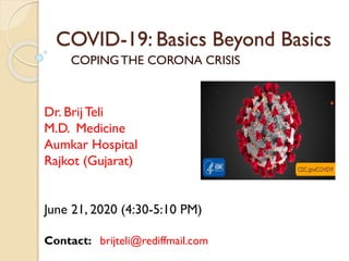 COVID-19: Basics Beyond Basics
COPINGTHE CORONA CRISIS
Dr. Brij Teli
M.D. Medicine
Aumkar Hospital
Rajkot (Gujarat)
June 21, 2020 (4:30-5:10 PM)
Contact: brijteli@rediffmail.com
 