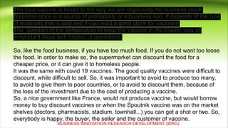 So, like the food business. if you have too much food. If you do not want too loose
the food. In order to make so, the supermarket can discount the food for a
cheaper price, or it can give it to homeless people.
It was the same with covid 19 vaccines. The good quality vaccines were difficult to
discount, while difficult to sell. So, it was important to avoid to produce too many,
to avoid to give them to poor countries, or to avoid to discount them, because of
the loss of the investment due to the cost of producing a vaccine.
So, a nice government like France, would not produce vaccine, but would borrow
money to buy discount vaccines or when the Spoutnik vaccine was on the market
shelves (doctors, pharmacists, stadium, townhall...) you can get a shot or two. So,
everybody is happy, the buyer, the seller and the customer of vaccine.
BUSINESS INNOVATION RESEARCH DEVELOPMENT (BIRD)
 
