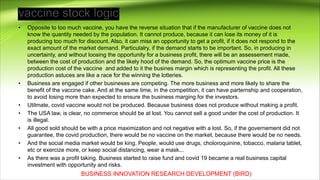• Opposite to too much vaccine, you have the reverse situation that if the manufacturer of vaccine does not
know the quantity needed by the population. It cannot produce, because it can lose its money of it is
producing too much for discount. Also, it can miss an opportunity to get a profit, if it does not respond to the
exact amount of the market demand. Particulalry, if the demand starts to be important. So, in producing in
uncertainty, and without loosing the opportunity for a business profit, there will be an assessement made,
between the cost of production and the likely hood of the demand. So, the optimum vaccine price is the
production cost of the vaccine and added to it the busines margin which is representing the profit. All these
production astuces are like a race for the winning the lotteries.
• Business are engaged if other busineses are competing. The more business and more likely to share the
benefit of the vaccine cake. And at the same time, in the competition, it can have parternship and cooperation,
to avoid losing more than expected to ensure the business marging for the investors.
• Utilmate, covid vaccine would not be produced. Because business does not produce without making a profit.
• The USA law, is clear, no commerce should be at lost. You cannot sell a good under the cost of production. It
is illegal.
• All good sold should be with a price maximization and not negative with a lost. So, if the governement did not
guarantee, the covid production, there would be no vaccine on the market, because there would be no needs.
• And the social media market would be king. People, would use drugs, choloroquinine, tobacco, malaria tablet,
etc or exercize more, or keep social distancing, wear a mask...
• As there was a profit taking. Business started to raise fund and covid 19 became a real business capital
investment with opportunity and risks.
BUSINESS INNOVATION RESEARCH DEVELOPMENT (BIRD)
 