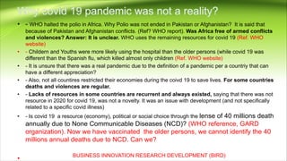 • - WHO halted the polio in Africa. Why Polio was not ended in Pakistan or Afghanistan? It is said that
because of Pakistan and Afghanistan conflicts. (Ref? WHO report). Was Africa free of armed conflicts
and violences? Answer: It is unclear. WHO uses the remaining resources for covid 19 (Ref. WHO
website)
• - Childern and Youths were more likely using the hospital than the older persons (while covid 19 was
different than the Spanish flu, which killed almost only children (Ref. WHO website)
• - It is unsure that there was a real pandemic due to the definition of a pandemic per a countriy that can
have a different appreciation?
• - Also, not all countires restricted their economies during the coivd 19 to save lives. For some countries
deaths and violences are regular.
• - Lacks of resources in some countries are recurrent and always existed, saying that there was not
resource in 2020 for covid 19, was not a novelty. It was an issue with development (and not specifically
related to a specific covid illness)
• - Is covid 19 a resource (economy), political or social choice through the lense of 40 millions death
annually due to None Communicable Diseases (NCD)? (WHO reference, GARD
organization). Now we have vaccinated the older persons, we cannot identify the 40
millions annual deaths due to NCD. Can we?
•
BUSINESS INNOVATION RESEARCH DEVELOPMENT (BIRD)
 