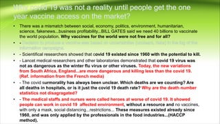 • There was a mismatch between social, economy, politics, environment, humanitarian,
science, fakenews...business profitability...BILL GATES said we need 40 billions to vaccinate
the world population. Why vaccines for the world were not free and for all?
• -
• - Scientifical researchers showed that covid 19 existed since 1960 with the potential to kill.
• - Lancet medical researchers and other laboratories demonstrated that covid 19 virus was
not as dangerous as the winter flu virus or other viruses. Today, the new variations
from South Africa, England...are more dangerous and killing less than the covid 19.
(Ref. information from the French media)
• - The covid surmorality has always been unclear. Which deaths are we counting? Are
all deaths in hospitals, or is it just the covid 19 death rate? Why are the death number
statistics not disagragated?
• - The medical staffs and nurses were called heroes at worse of covid 19. It showed
people can work in covid 19 affected environment, without a resource and no vaccines,
with only a mask, social distancing...restrictions... These measures existed already since
1960, and was only applied by the professionals in the food industries...(HACCP
method).
 