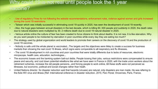 • - Use of regulatory Fines for not following the website recommendations, enforcement rules, violence against women and girls increased
during the covid 19 restrictions
• - Taiiwan which was initially successful in eliminating covid 19 quickly in 2020, has seen the development of covid 19 recently.
• - Also, the huge gaps between annual disasters in the last decade, which is killing 60, 000 people and suddenly in 2020, the death rates
due to natural disasters were multiplied by 30. 2 millions death due to covid 19 natural disaster in 2020.
• - Various article online the culture of fear has been created to force citizens to think about deaths. It is not new. It is like starvation. Why
do you want people to be motiavted by starvation in poor countries while every day they are eating too much?
• The strategy used by global organization and world leaders to promote their careers on the discovery of covid 19 and the production of
covid 19 vaccines.
• - Nobody is safe until the whole planet is vaccinated...The targets and the objectives were likley to create a success for business
markets than showing the real covid 19 illnees, which signs were comparable to all respiratory and flu illnesses.
• - The covid 19 development in rich countries and poor countries that were totally differents due to lacks of resources, electronic
micrpscope, health care, education, technologies...
• The economic losses and the banking system bail-out debts. People loosing their jobs, various restrictions were compensated to ensure
peace and security, and cool down potential rebellions like what we have seen in France in 2020, with the trade union workers about the
retirement schemes, increase the old people pensions...and forcing people to work online. All these stuffs were not perceived as
illnesses, but economic, political and social changes rather than healh.
• United Nations director for disaster reduction said that hazards (viruses) are natural, only disasters are man made. He was refering to
the Aids HIV virus and illness (Ref. International onference in disaster reduction, 2010, Parc Floral, Vincennes, Paris, France.
 